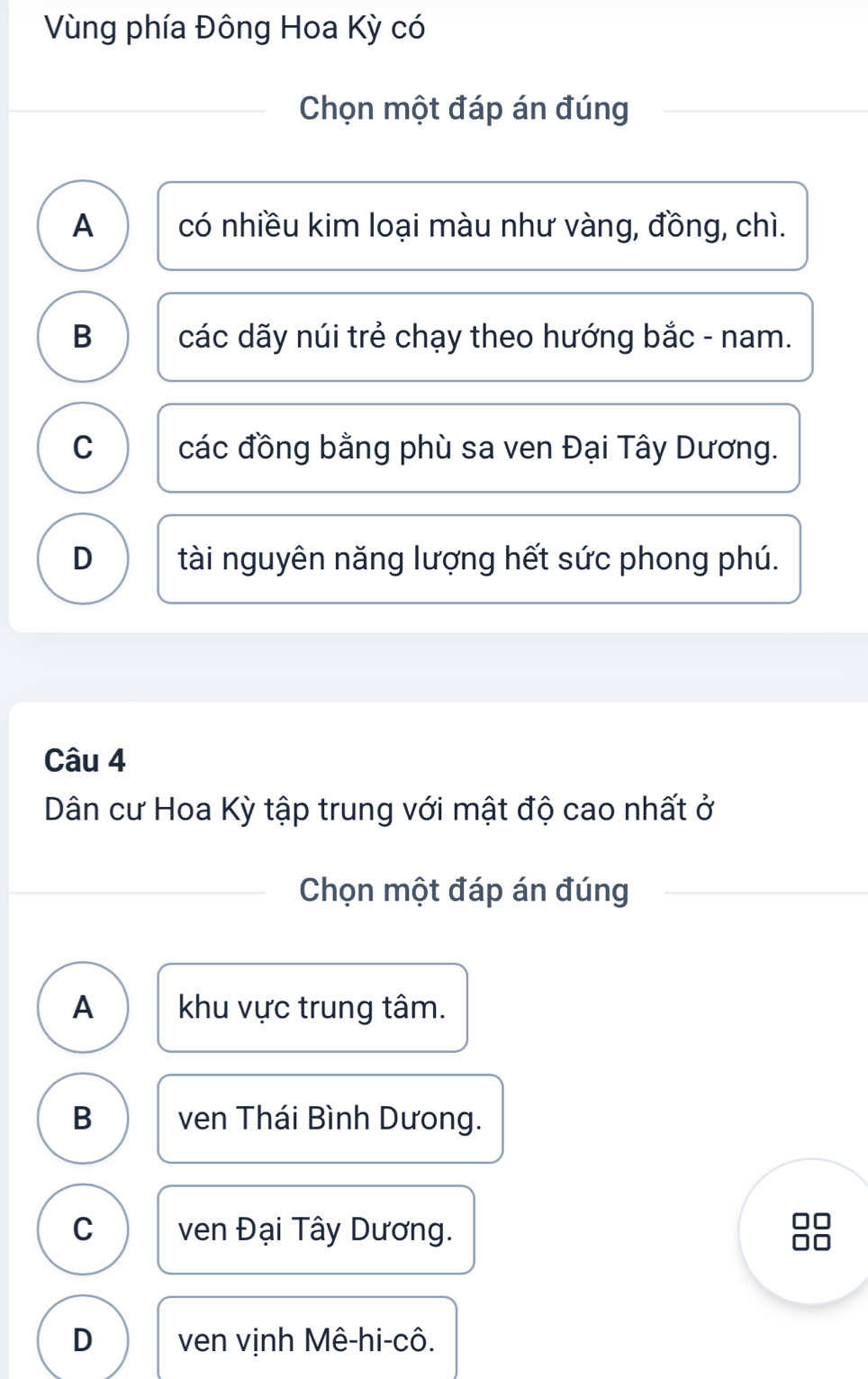 Vùng phía Đông Hoa Kỳ có
Chọn một đáp án đúng
A có nhiều kim loại màu như vàng, đồng, chì.
B các dãy núi trẻ chạy theo hướng bắc - nam.
C các đồng bằng phù sa ven Đại Tây Dương.
D tài nguyên năng lượng hết sức phong phú.
Câu 4
Dân cư Hoa Kỳ tập trung với mật độ cao nhất ở
Chọn một đáp án đúng
A khu vực trung tâm.
B ven Thái Bình Dưong.
C ven Đại Tây Dương.
D ven vịnh Mê-hi-cô.