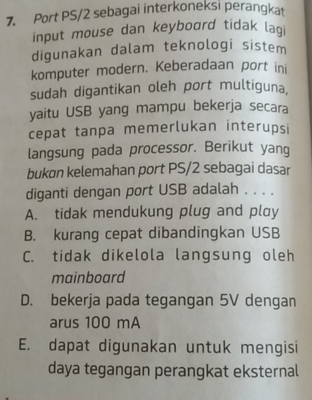 Port PS/2 sebagai interkoneksi perangkat
input mouse dan keyboard tidak lagi 
digunakan dalam teknologi sistem
komputer modern. Keberadaan port ini
sudah digantikan oleh port multiguna,
yaitu USB yang mampu bekerja secara
cepat tanpa memerlukan interupsi
langsung pada processor. Berikut yang
bukɑn kelemahan port PS/2 sebagai dasar
diganti dengan port USB adalah . . . .
A. tidak mendukung plug and play
B. kurang cepat dibandingkan USB
C. tidak dikelola langsung oleh
mainboard
D. bekerja pada tegangan 5V dengan
arus 100 mA
E. dapat digunakan untuk mengisi
daya tegangan perangkat eksternal