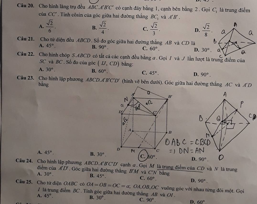 Cho hình lăng trụ đều 1B C..A'B'C' có cạnh đáy bằng 1, cạnh bên bằng 2. Gọi C_1 là trung điểm
ciaCC'. Tính côsin của góc giữa hai đường thắng BC_1 và A'B'.
A.  sqrt(2)/6 .  sqrt(2)/4 . C.  sqrt(2)/3 . D.  sqrt(2)/8 .
B.
Câu 21. Cho tứ diện đều ABCD. Số đo góc giữa hai đường thẳng AB và CD là
A. 45°. B. 90°. C. 60°. D. 30°.
Câu 22. Cho hình chóp S.ABCD có tất cả các cạnh đều bằng a. Gọi / và J lần lượt là trung điểm của
SC và BC . Số đo của góc (IJ,CD) bằng:
A. 30°. B. 60°. C. 45°. D. 90°.
Câu 23. Cho hình lập phương ABCD. A'B'C'D' (hình vẽ bên dưới). Góc giữa hai đường thẳng AC và A'D
bằng
A. 45°. 30°.
B.
C. 60°.
Câu 24. Cho hình lập phương ABCD.. A'B'C'D' cạnh a. Gọi M là trung điểm của CD và N là trung
điểm của A'D'. Góc giữa hai đường thẳng B'M và C'N bǎng
A. 30°. B. 45°. C. 60°. D. 90°.
Câu 25. Cho tứ diện OABC có OA=OB=OC=a; OA,OB,OC vuông góc với nhau từng đôi một. Gọi
I là trung điểm BC . Tính góc giữa hai đường thẳng AB và OI .
A. 45°.
B. 30°.
C. 90°. D. 60°