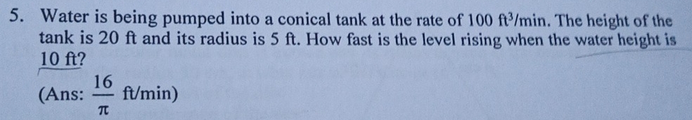 Water is being pumped into a conical tank at the rate of 100ft^3/min. The height of the 
tank is 20 ft and its radius is 5 ft. How fast is the level rising when the water height is
10 ft? 
(Ans:  16/π  ft/min)