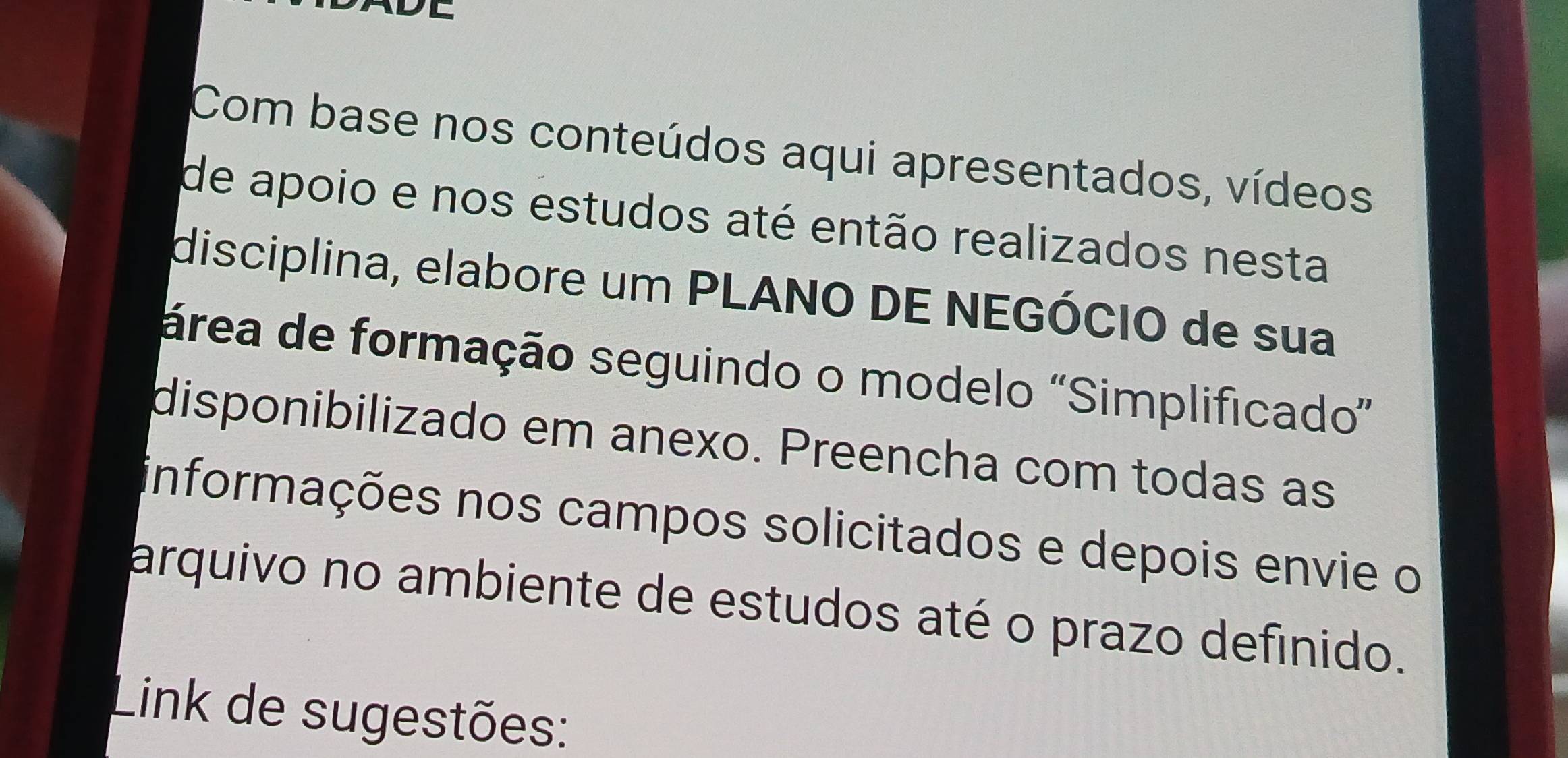 Com base nos conteúdos aqui apresentados, vídeos 
de apoio e nos estudos até então realizados nesta 
disciplina, elabore um PLANO DE NEGÓCIO de sua 
área de formação seguindo o modelo "Simplificado” 
disponibilizado em anexo. Preencha com todas as 
informações nos campos solicitados e depois envie o 
arquivo no ambiente de estudos até o prazo definido. 
Link de sugestões: