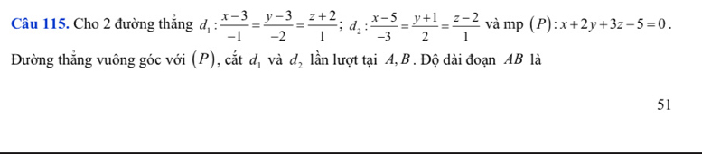 Cho 2 đường thắng d_1: (x-3)/-1 = (y-3)/-2 = (z+2)/1 ; d_2: (x-5)/-3 = (y+1)/2 = (z-2)/1  và mp (P): x+2y+3z-5=0. 
Đường thẳng vuông góc với (P), cắt d_1 và d_2 lần lượt tại A, B. Độ dài đoạn AB là 
51