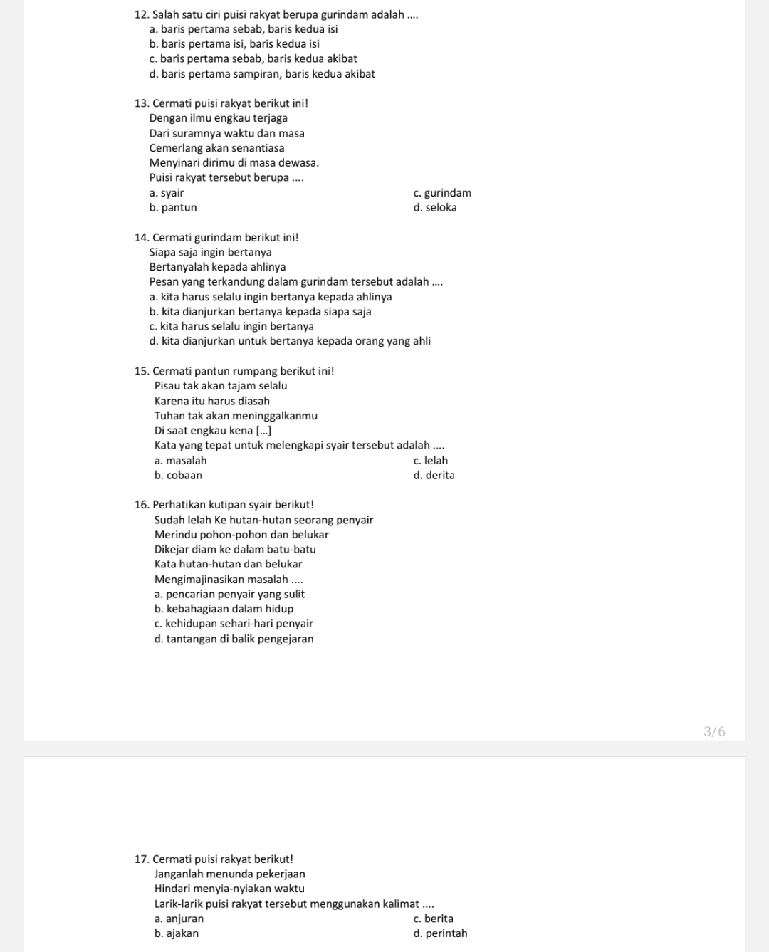 Salah satu ciri puisi rakyat berupa gurindam adalah ....
a. baris pertama sebab, baris kedua isi
b. baris pertama isi, baris kedua isi
c. baris pertama sebab, baris kedua akibat
d. baris pertama sampiran, baris kedua akibat
13. Cermati puisi rakyat berikut ini!
Dengan ilmu engkau terjaga
Dari suramnya waktu dan masa
Cemerlang akan senantiasa
Menyinari dirimu di masa dewasa.
Puisi rakyat tersebut berupa ....
a. syair c. gurindam
b. pantun d. seloka
14. Cermati gurindam berikut ini!
Siapa saja ingin bertanya
Bertanyalah kepada ahlinya
Pesan yang terkandung dalam gurindam tersebut adalah ....
a. kita harus selalu ingin bertanya kepada ahlinya
b. kita dianjurkan bertanya kepada siapa saja
c. kita harus selalu ingin bertanya
d. kita dianjurkan untuk bertanya kepada orang yang ahli
15. Cermati pantun rumpang berikut ini!
Pisau tak akan tajam selalu
Karena itu harus diasah
Tuhan tak akan meninggalkanmu
Di saat engkau kena [...]
Kata yang tepat untuk melengkapi syair tersebut adalah ....
a. masalah c. lelah
b. cobaan d. derita
16. Perhatikan kutipan syair berikut!
Sudah lelah Ke hutan-hutan seorang penyair
Merindu pohon-pohon dan belukar
Dikejar diam ke dalam batu-batu
Kata hutan-hutan dan belukar
Mengimajinasikan masalah ....
a. pencarian penyair yang sulit
b. kebahagiaan dalam hidup
c. kehidupan sehari-hari penyair
d. tantangan di balik pengejaran
3/6
17. Cermati puisi rakyat berikut!
Janganlah menunda pekerjaan
Hindari menyia-nyiakan waktu
Larik-larik puisi rakyat tersebut menggunakan kalimat ....
a. anjuran c. berita
b. ajakan d. perintah