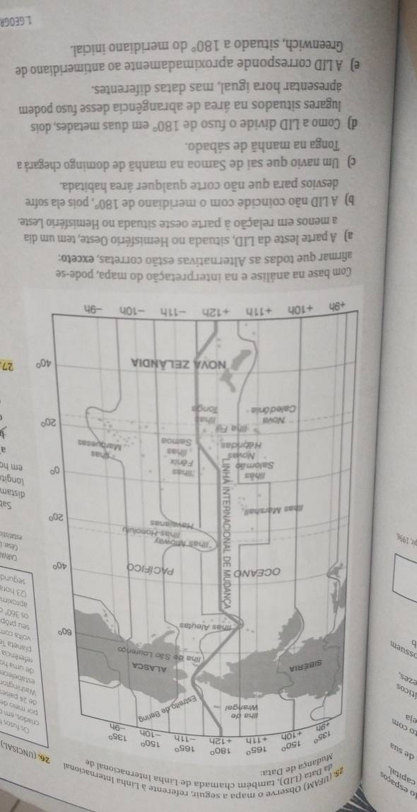 capital25. (UFAM) Observe o mapa a seguir, referente à Linha Internacional
o espaço
ata (LID), também chamada de Linha Intern
ata:
UNCISAL)
de sua
o com 
Os fusos 
eja
íticos
i       or meio de e 24 paíse Washingtor estabelece de uma họ
ezes,
b 
referência  planeta T
ssum
volta com
seu próp
os 360° é aproxim
23 hor
segund
CARVA
César. I
pr 1996
estatistic
Sal
distam
longit
em h
a
27
Com base na análise e na interpretação do mapa, pode-se
afirmar que todas as Alternativas estão corretas, exceto:
a) A parte leste da LID, situada no Hemisfério Oeste, tem um dia
a menos em relação à parte oeste situada no Hemisfério Leste.
b) A LID não coincide com o meridiano de 180° , pois ela sofre
desvios para que não corte qualquer área habitada.
c) Um navio que sai de Samoa na manhã de domingo chegará a
Tonga na manhã de sábado.
d) Como a LID divide o fuso de 180° em duas metades, dois
lugares situados na área de abrangência desse fuso podem
ápresentar hora igual, mas datas diferentes.
e) A LID corresponde aproximadamente ao antimeridiano de
Greenwich, situado a 180° do meridiano inicial.
1. GEOGR