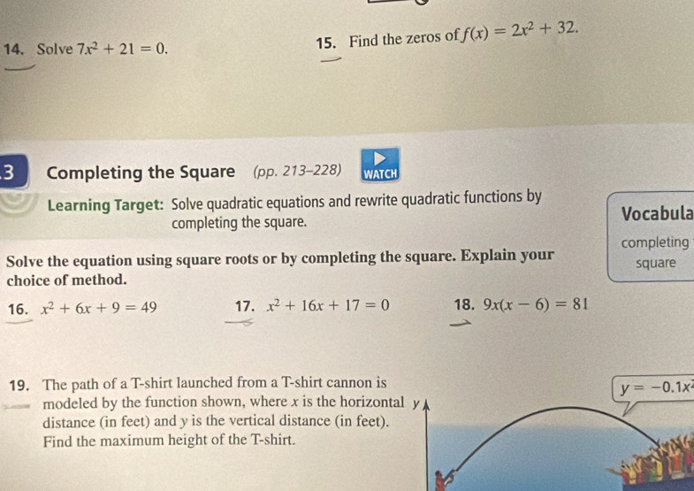 Solve 7x^2+21=0. 
15. Find the zeros of f(x)=2x^2+32. 
3 Completing the Square (pp. 213-228) WATCH 
Learning Target: Solve quadratic equations and rewrite quadratic functions by 
completing the square. Vocabula 
Solve the equation using square roots or by completing the square. Explain your completing square 
choice of method. 
16. x^2+6x+9=49 17. x^2+16x+17=0 18. 9x(x-6)=81
19. The path of a T-shirt launched from a T-shirt cannon is
y=-0.1x^2
modeled by the function shown, where x is the horizontal y
distance (in feet) and y is the vertical distance (in feet). 
Find the maximum height of the T-shirt.