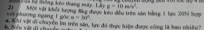 bình của hệ thống kéo thang máy. Lấy g=10m/s^2, g chuyen động đếu voi toc dộ 4 m
2) Một vật khối lượng 8kg được kéo đều trên sản băng 1 lực 20N hợp
với phương ngang 1 góc a=30°. 
a. Khi vật di chuyển Im trên sản, lực đó thực hiện được công là bao nhiêu?
b. Nếu vật di chuyền c