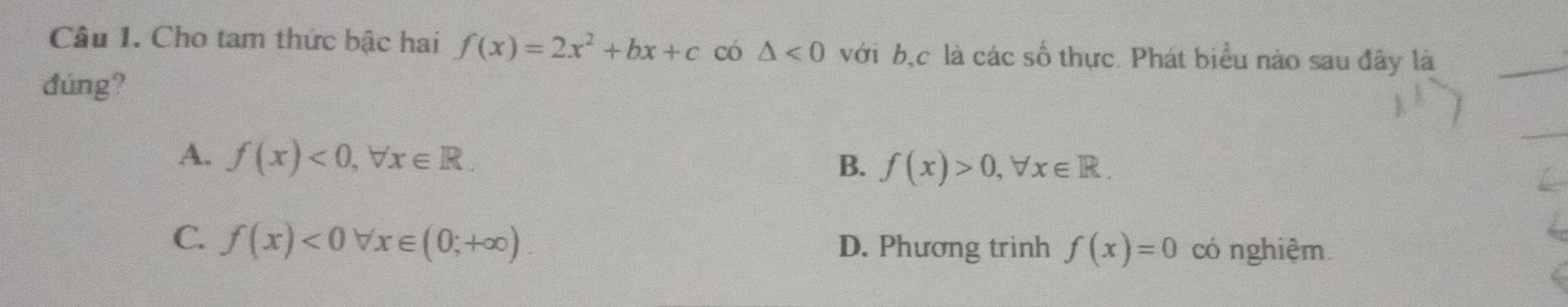 Cho tam thức bậc hai f(x)=2x^2+bx+c có △ <0</tex> với b, c là các số thực. Phát biểu nào sau đây là
đùng?
A. f(x)<0</tex>, forall x∈ R.
B. f(x)>0, forall x∈ R.
C. f(x)<0forall x∈ (0;+∈fty ). D. Phương trình f(x)=0 có nghiệm