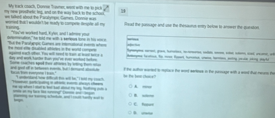 My track coach, Donnie Travner, went with me to pick
my new prosthetic leg, and on the way back to the school, 19
we talked about the Paralympic Games. Donnie was
worred that I wouldn't be ready to compete despite all my Read the passage and use the thesaurus entry below to answer the question.
training.
"You've worked hard, Kyler, and I admire your
determination," he told me with a serious tone in his voice. seriows
"But the Paralygpic Games are internattional events where
the most elite disabled athletes in the world compete Symenyes: namest, grave, humoress, no-creerse, nedate, seve, sobe, solemn, staid, uncomc, und
against each other. You will need to tram at least twice a Anemyms lucatious, lip, mnor, illppart, humorous, uneese, harmless, jesting, joculac, joking playful
day and work harder than you've ever worked before.
Some coaches spoil their athlees by letting them relar
and goof off in between events, but I demand absolute lf the author wanted to replace the word serious in the passage with a word that means the
focus from everyone I bain." be the best choice?
"I underdand how dificull this will be," I lold my coach.
'Howover, participating in ables svens always cheers
re up when I ntan to leet had about my ley, Nothing puto a A. minor
smile on my face like nurnung!" Dummin ad I began B. nolemh
planning our traning schentule, and I could hartly wait to
beogn C. Bççare
D. utefut