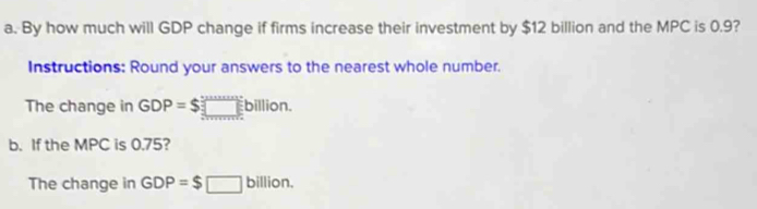 By how much will GDP change if firms increase their investment by $12 billion and the MPC is 0.9? 
Instructions: Round your answers to the nearest whole number. 
The change in GDP=$□ billion. 
b. If the MPC is 0.75? 
The change in GDP=$□ billi on