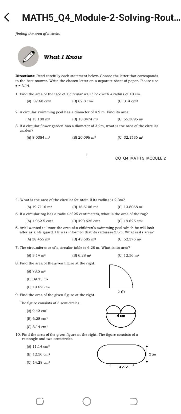 MATH5_Q4_Module-2-Solving-Rout...
finding the area of a circle.
What I Know
Directions: Read carefully each statement below. Choose the letter that corresponds
to the best answer. Write the chosen letter on a separate sheet of paper. Please use
π =3.14.
1. Find the area of the face of a circular wall clock with a radius of 10 cm.
(A) 37.68cm^2 (B) 62.8cm^2 [C] 314cm^2
2. A circular swimming pool has a diameter of 4.2 m. Find its area.
(A) 13.188m^2 (B) 13.8474m^2 [C] 55.3896m^2
3. If a circular flower garden has a diameter of 3.2m, what is the area of the circular
garden?
(A) 8.0384m^2 (B) 20.096m [C] 32.1536m^2
CO_Q4_MATH 5_MODULE 2
4. What is the area of the circular fountain if its radius is 2.3m?
(A) 19.7116 m (B) 16.6106m^2 [C] 13.8068m^2
5. If a circular rag has a radius of 25 centimeters, what is the area of the : · ag?
(A) (B) [C]
6. Ariel wanted to know the area of a children’s swimming pool which he will look
after as a life guard. He was informed that its radius is 3.5m. What is its area?
(A) 38.465m^2 (B) 43.685m^2 [C] 52.376m^2
7. The circumference of a circular table is 6.28 m. What is its area?
(A) (B) 6.28m^2 [C]
8. Find the area of the given figure at the right.
(A) 78.5m^2
(B)
(C) 19.625m^2
9. Find the area of the given figure at the right.
The figure consists of 3 semicircles
(A) 9.42cm^2
(B) 6.28cm^2
(C) 3.14cm^2
10. Find the area of the given figure at the right. The figure consists of a
rectangle and two semicircles.
(A) 11.14cm^2
(B) 12.56cm^2
2 cm
(C) 14.28cm^2
4 cm