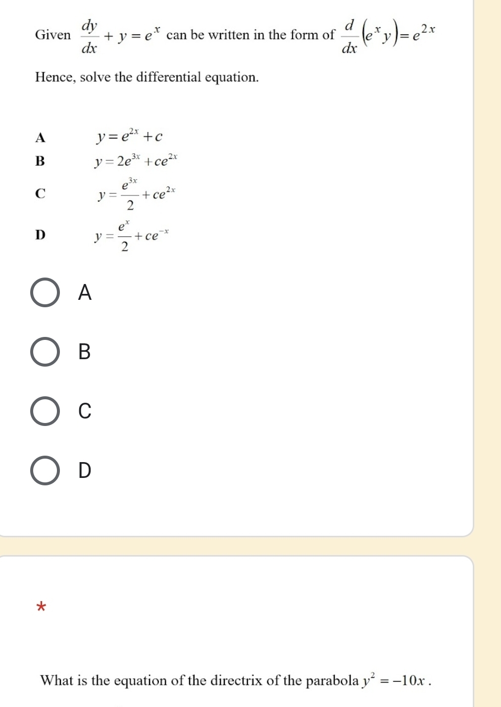 Given  dy/dx +y=e^x can be written in the form of  d/dx (e^xy)=e^(2x)
Hence, solve the differential equation.
A y=e^(2x)+c
B y=2e^(3x)+ce^(2x)
C y= e^(3x)/2 +ce^(2x)
D y= e^x/2 +ce^(-x)
A
B
C
D
*
What is the equation of the directrix of the parabola y^2=-10x.