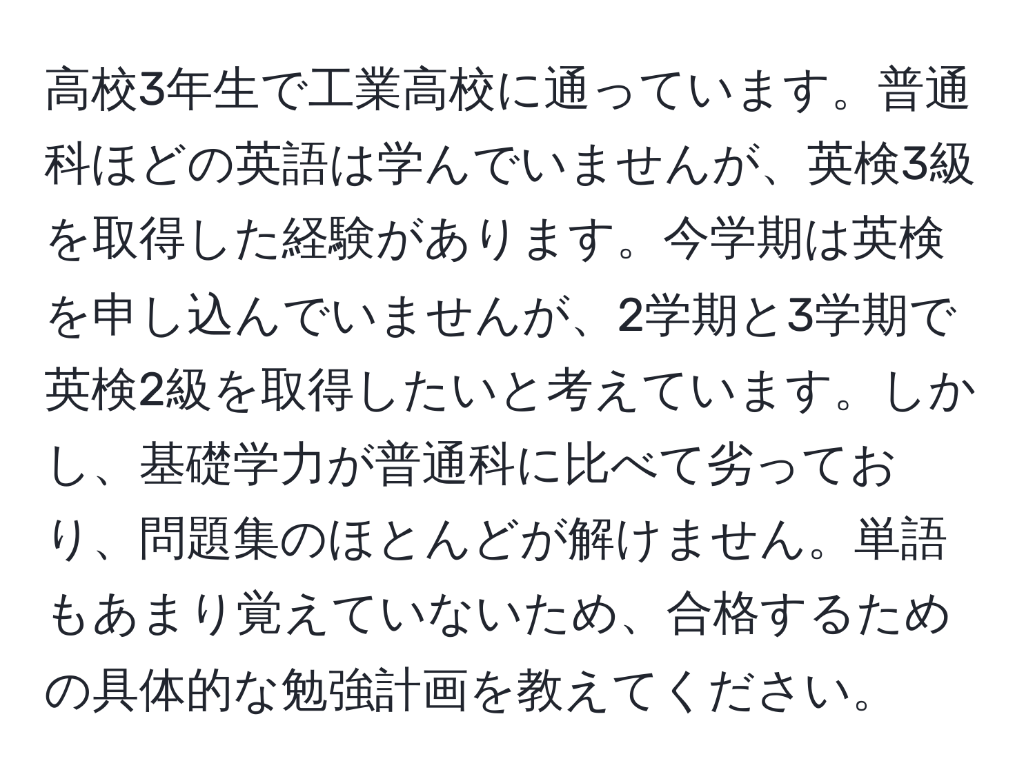 高校3年生で工業高校に通っています。普通科ほどの英語は学んでいませんが、英検3級を取得した経験があります。今学期は英検を申し込んでいませんが、2学期と3学期で英検2級を取得したいと考えています。しかし、基礎学力が普通科に比べて劣っており、問題集のほとんどが解けません。単語もあまり覚えていないため、合格するための具体的な勉強計画を教えてください。