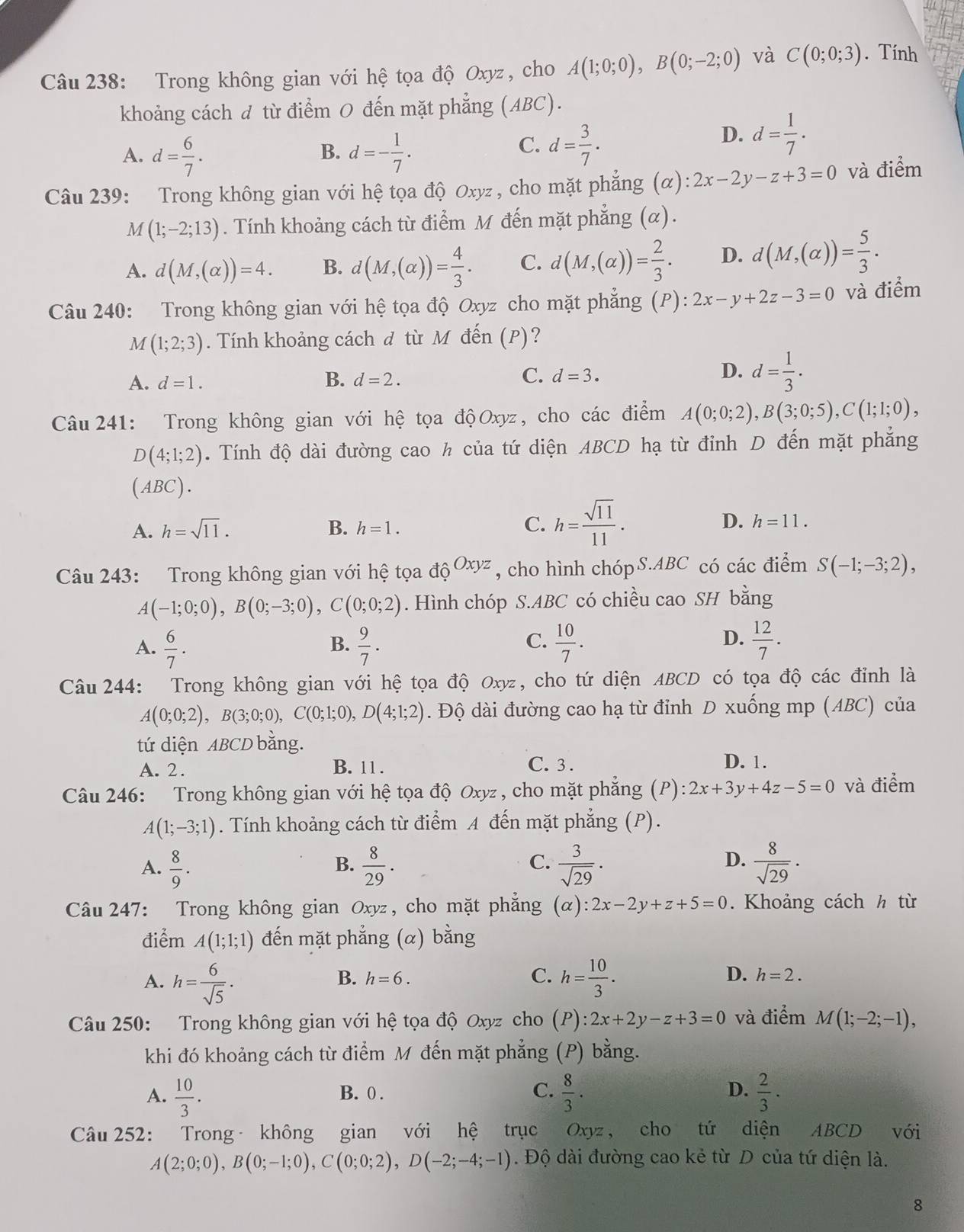 Trong không gian với hệ tọa độ Oxyz , cho A(1;0;0),B(0;-2;0) và C(0;0;3). Tính
khoảng cách đ từ điểm 0 đến mặt phẳng (ABC).
B.
A. d= 6/7 . d=- 1/7 .
C. d= 3/7 .
D. d= 1/7 .
Câu 239: Trong không gian với hệ tọa độ Oxyz , cho mặt phẳng (α): 2x-2y-z+3=0 và điểm
M (1;-2;13). Tính khoảng cách từ điểm M đến mặt phẳng (α).
A. d(M,(alpha ))=4. B. d(M,(alpha ))= 4/3 . C. d(M,(alpha ))= 2/3 . D. d(M,(alpha ))= 5/3 .
Câu 240: Trong không gian với hệ tọa độ Oxyz cho mặt phẳng (P) 2x-y+2z-3=0 và điểm
M(1;2;3). Tính khoảng cách đ từ Mô đến (P)?
D.
A. d=1. B. d=2. C. d=3. d= 1/3 .
Câu 241: Trong không gian với hệ tọa độOxyz, cho các điểm A(0;0;2),B(3;0;5),C(1;1;0),
D(4;1;2). Tính độ dài đường cao h của tứ diện ABCD hạ từ đỉnh D đến mặt phẳng
(ABC).
A. h=sqrt(11). B. h=1. C. h= sqrt(11)/11 . D. h=11.
Câu 243: Trong không gian với hệ tọa ở ^OxyzOxyz , cho hình chópS.ABC có các điểm S(-1;-3;2),
A(-1;0;0),B(0;-3;0),C(0;0;2). Hình chóp S.ABC có chiều cao SH bằng
A.  6/7 .  9/7 .  10/7 .  12/7 .
B.
C.
D.
Câu 244: Trong không gian với hệ tọa độ Oxyz, cho tứ diện ABCD có tọa độ các đỉnh là
A(0;0;2),B(3;0;0),C(0;1;0),D(4;1;2). Độ dài đường cao hạ từ đỉnh D xuống mp (ABC) của
tứ diện ABCD bằng.
A. 2. C. 3 . D. 1.
B. 11 .
Câu 246: Trong không gian với hệ tọa độ Oxyz , cho mặt phẳng (P): 2x+3y+4z-5=0 và điểm
A(1;-3;1). Tính khoảng cách từ điểm A đến mặt phẳng (P).
C.
A.  8/9 .  8/29 .  3/sqrt(29) ·  8/sqrt(29) ·
B.
D.
Câu 247: Trong không gian Oxyz , cho mặt phẳng (alpha ):2x-2y+z+5=0. Khoảng cách h từ
điểm A(1;1;1) đến mặt phẳng (α) bằng
B. h=6. C. D. h=2.
A. h= 6/sqrt(5) . h= 10/3 .
Câu 250: Trong không gian với hệ tọa độ Oxyz cho (P):2x+2y-z+3=0 và điểm M(1;-2;-1),
khi đó khoảng cách từ điểm M đến mặt phẳng (P) bằng.
A.  10/3 . B. 0 . C.  8/3 . D.  2/3 .
Câu 252: Trong không gian với hệ trục Oxyz, cho tứ diện ABCD với
A(2;0;0),B(0;-1;0),C(0;0;2),D(-2;-4;-1). Độ dài đường cao kẻ từ D của tứ diện là.
8