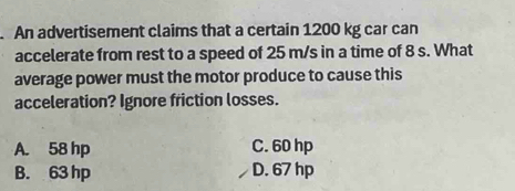 An advertisement claims that a certain 1200 kg car can
accelerate from rest to a speed of 25 m/s in a time of 8 s. What
average power must the motor produce to cause this
acceleration? Ignore friction losses.
A. 58 hp C. 60 hp
B. 63 hp D. 67 hp