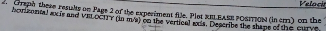 Velocit 
2. Graph these results on Page 2 of the experiment file. Plot RELEASE POSITION (in cm) on the 
horizontal ax is and VELOCITY (in m/s) on the vertical axis. Describe the shape of the curve.
