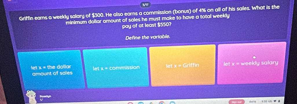 3/17
Griffin earns a weekly salary of $300. He also earns a commission (bonus) of 4% on all of his sales. What is the
minimum dollar amount of sales he must make to have a total weekly
pay of at least $550?
Define the variable.
let x= the dollar let x= commission let x= Griffin let x= weekly salary
amount of sales
Roselyn
L
Oct 8 s 35 US