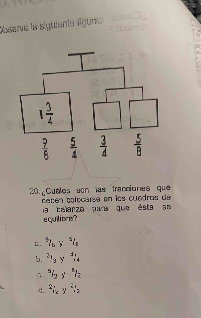 Observa la siguiente figura.
20. ¿ Cuáles son las fracciones que
deben colocarse en los cuadros de
la balanza para que ésta se
equilibre?
2.9/₈ y 5/。
b. ³/₃ y ª/₄
c. 5/z y ª1z
d. ²/z y ²/z