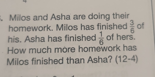 4 
. Milos and Asha are doing their 
homework. Milos has finished  3/6  of 
his. Asha has finished  1/6  of hers. 
How much more homework has 
Milos finished than Asha? (12-4)