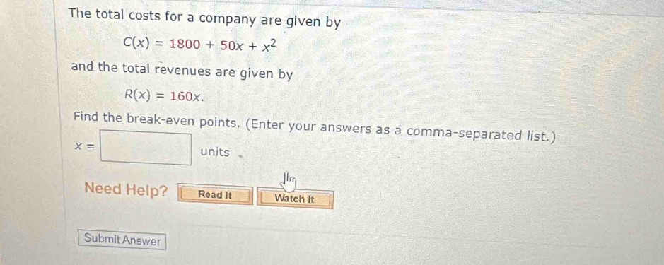 The total costs for a company are given by
C(x)=1800+50x+x^2
and the total revenues are given by
R(x)=160x. 
Find the break-even points. (Enter your answers as a comma-separated list.)
x=
b units 
Need Help? Read It Watch It 
Submit Answer