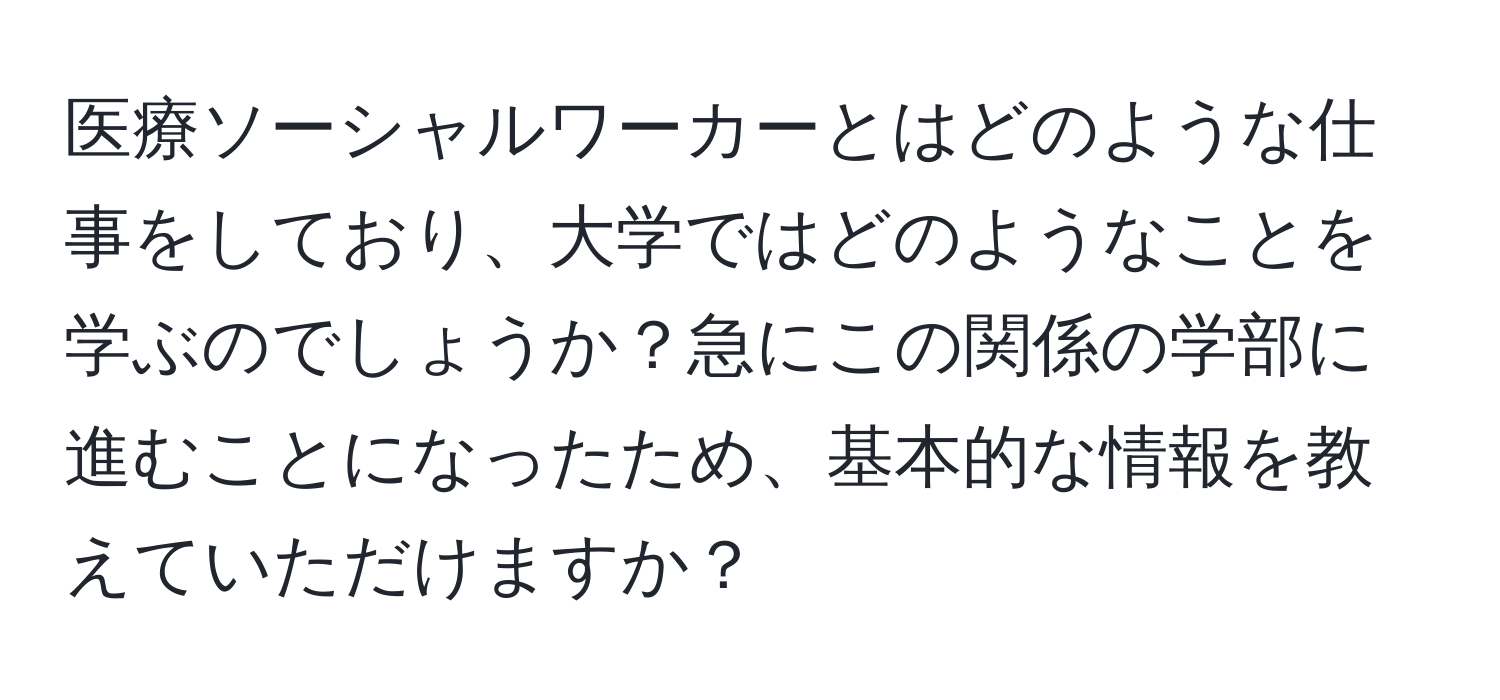 医療ソーシャルワーカーとはどのような仕事をしており、大学ではどのようなことを学ぶのでしょうか？急にこの関係の学部に進むことになったため、基本的な情報を教えていただけますか？