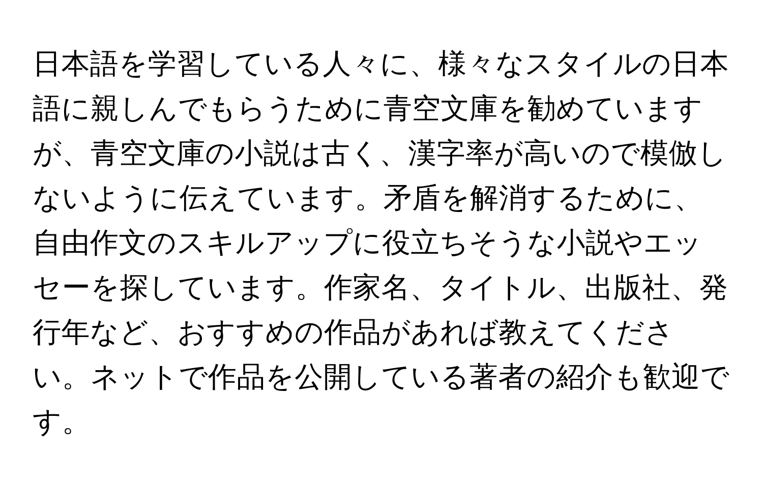 日本語を学習している人々に、様々なスタイルの日本語に親しんでもらうために青空文庫を勧めていますが、青空文庫の小説は古く、漢字率が高いので模倣しないように伝えています。矛盾を解消するために、自由作文のスキルアップに役立ちそうな小説やエッセーを探しています。作家名、タイトル、出版社、発行年など、おすすめの作品があれば教えてください。ネットで作品を公開している著者の紹介も歓迎です。