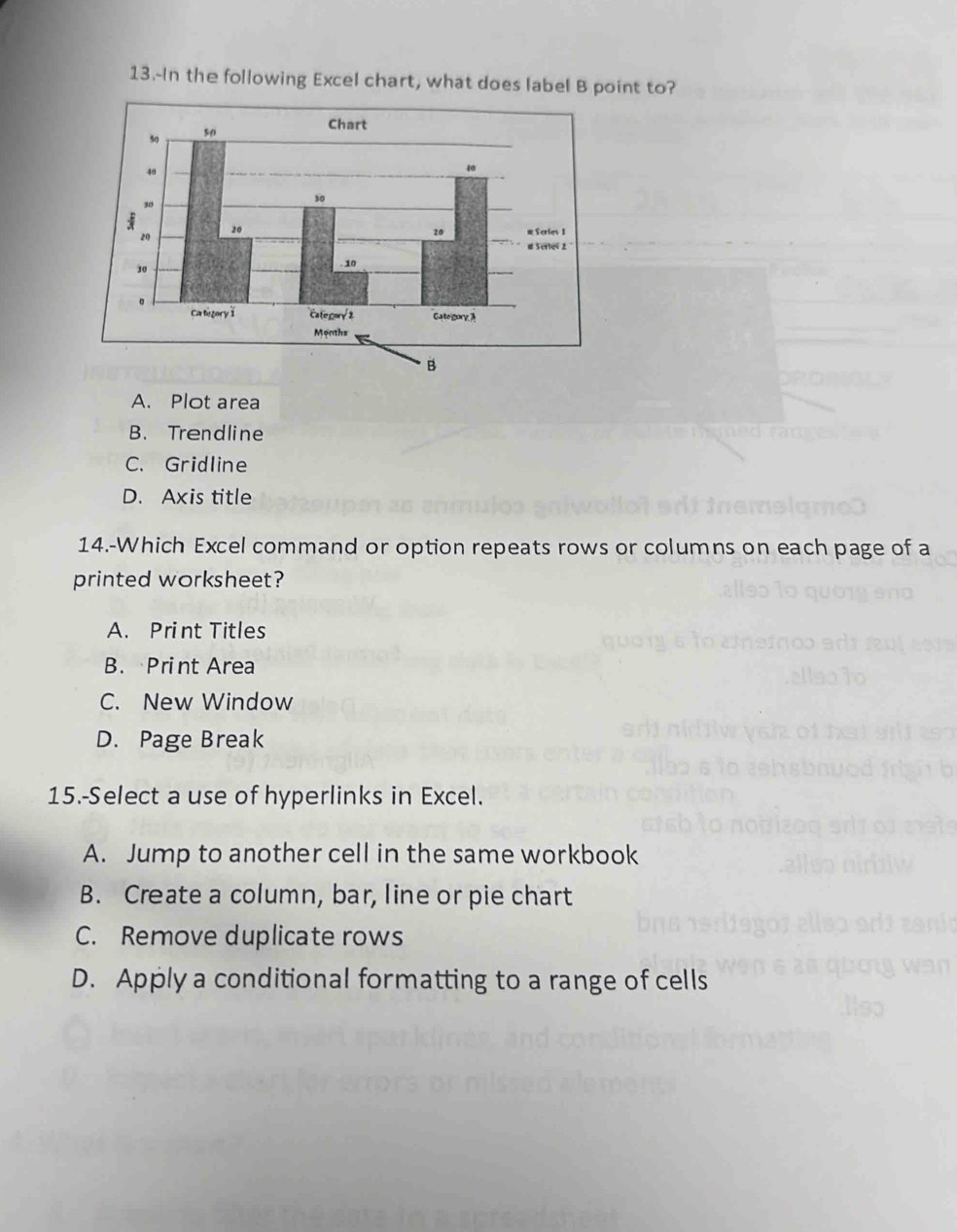 13.-In the following Excel chart, what does label B point to?
A. Plot area
B. Trendline
C. Gridline
D. Axis title
14.-Which Excel command or option repeats rows or columns on each page of a
printed worksheet?
A. Print Titles
B. Print Area
C. New Window
D. Page Break
15.-Select a use of hyperlinks in Excel.
A. Jump to another cell in the same workbook
B. Create a column, bar, line or pie chart
C. Remove duplicate rows
D. Apply a conditional formatting to a range of cells