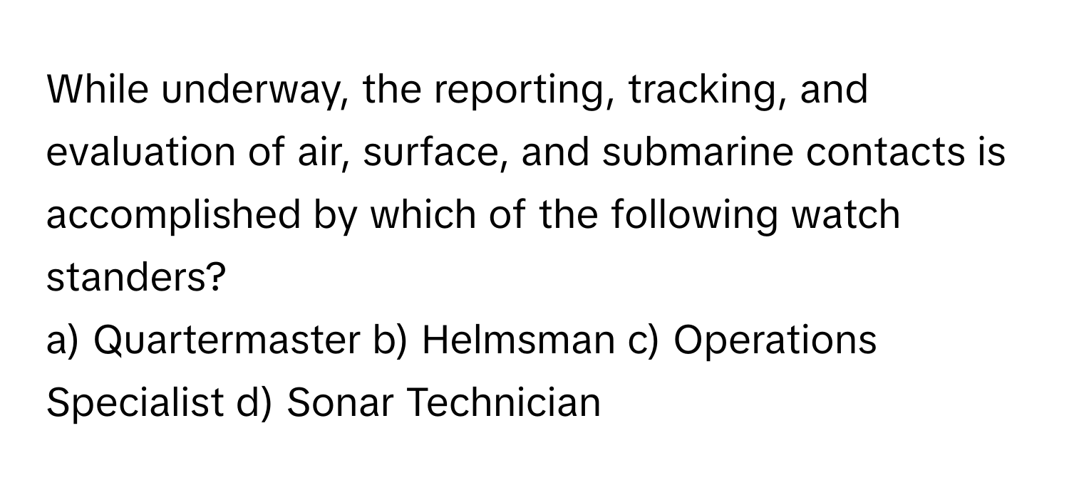 While underway, the reporting, tracking, and evaluation of air, surface, and submarine contacts is accomplished by which of the following watch standers?

a) Quartermaster b) Helmsman c) Operations Specialist d) Sonar Technician