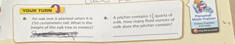 YOUR TURN 
8. An oak tree is planted when it is 9. A pitcher contains 1 3/4  quarts of Personal
250 centimeters tall. What is the milk. How many fluid ounces of Math Trainer 
height of the oak tree in meters? milk does the pitcher contain? Online Practice 
and Help 
_ 
O) my.hrw.com 
_