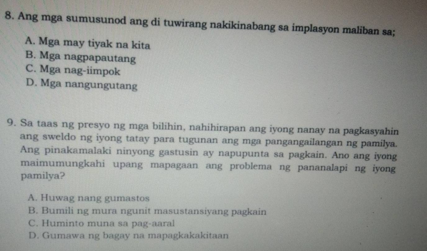 Ang mga sumusunod ang di tuwirang nakikinabang sa implasyon maliban sa;
A. Mga may tiyak na kita
B. Mga nagpapautang
C. Mga nag-iimpok
D. Mga nangungutang
9. Sa taas ng presyo ng mga bilihin, nahihirapan ang iyong nanay na pagkasyahin
ang sweldo ng iyong tatay para tugunan ang mga pangangailangan ng pamilya.
Ang pinakamalaki ninyong gastusin ay napupunta sa pagkain. Ano ang iyong
maimumungkahi upang mapagaan ang problema ng pananalapi ng iyong
pamilya?
A. Huwag nang gumastos
B. Bumili ng mura ngunit masustansiyang pagkain
C. Huminto muna sa pag-aaral
D. Gumawa ng bagay na mapagkakakitaan