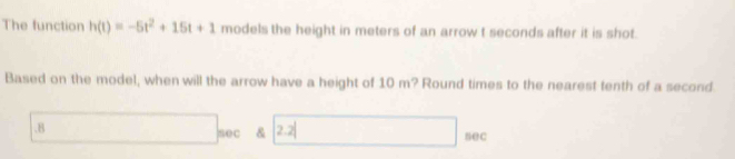 The function h(t)=-5t^2+15t+1 models the height in meters of an arrow t seconds after it is shot.
Based on the model, when will the arrow have a height of 10 m? Round times to the nearest tenth of a second.8 2.2
sec &
sec