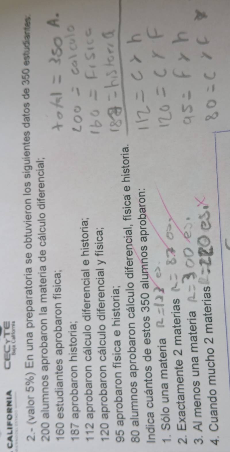 CALIFORNIA CECYTE 
Baja California 
2.- (valor 5%) En una preparatoria se obtuvieron los siguientes datos de 350 estudiantes.
200 alumnos aprobaron la materia de cálculo diferencial;
160 estudiantes aprobaron física; A
187 aprobaron historia;
112 aprobaron cálculo diferencial e historia;
120 aprobaron cálculo diferencial y física;
95 aprobaron física e historia;
80 alumnos aprobaron cálculo diferencial, física e historia. 
Indica cuántos de estos 350 alumnos aprobaron: 
1. Sólo una materia 
2. Exactamente 2 materias 
3. Al menos una materia 
4. Cuando mucho 2 materias