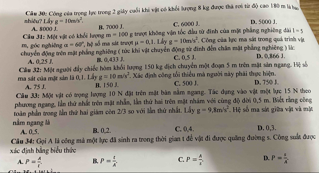 Công của trọng lực trong 2 giây cuối khi vật có khối lượng 8 kg được thả rơi từ độ cao 180 m là bao
nhiêu? Lấy g=10m/s^2. D. 5000 J.
A. 8000 J. B. 7000 J. C. 6000 J.
Câu 31: Một vật có khối lượng m=100g trượt không vận tốc đầu từ đinh của mặt phẳng nghiêng dài 1=5
m, góc nghiêng alpha =60° ' hệ số ma sát trượt mu =0,1. Lấy g=10m/s^2. Công của lực ma sát trong quá trình vật
chuyển động trên mặt phẳng nghiêng ( tức khi vật chuyển động từ đinh đến chân mặt phẳng nghiêng ) là:
A. 0,25 J. B. 0,433 J.
C. 0,5 J. D. 0,866 J.
Câu 32: Một người đầy chiếc hòm khối lượng 150 kg dịch chuyển một đoạn 5 m trên mặt sản ngang. Hệ số
ma sát của mặt sàn là 0,1. Lấy gapprox 10m/s^2. Xác định công tối thiểu mà người này phải thực hiện.
A. 75 J. B. 150 J. C. 500 J. D. 750 J.
Câu 33: Một vật có trọng lượng 10 N đặt trên mặt bàn nằm ngang. Tác dụng vào vật một lực 15 N theo
phương ngang, lần thứ nhất trên mặt nhẫn, lần thứ hai trên mặt nhám với cùng độ dời 0,5 m. Biết rằng công
toàn phần trong lần thứ hai giảm còn 2/3 so với lần thứ nhất. Lấy g=9,8m/s^2. Hệ số ma sát giữa vật và mặt
nằm ngang là
A. 0,5. B. 0,2. C. 0,4. D. 0,3.
Câu 34: Gọi A là công mà một lực đã sinh ra trong thời gian t để vật đi được quãng đường s. Công suất được
xác định bằng biểu thức
C.
D.
A. P= A/t . P= t/A . P= A/s . P= s/A .
B.