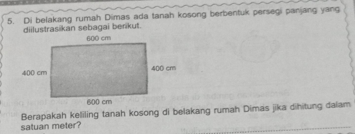 Di belakang rumah Dimas ada tanah kosong berbentuk persegi panjang yang 
diilustrasikan sebagai berikut. 
Berapakah keliling tanah kosong di belakang rumah Dimas jika dihitung dalam 
satuan meter?