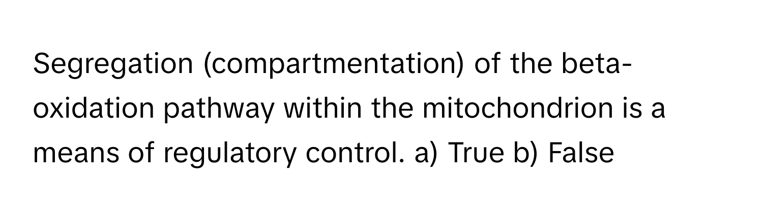 Segregation (compartmentation) of the beta-oxidation pathway within the mitochondrion is a means of regulatory control.  a) True  b) False