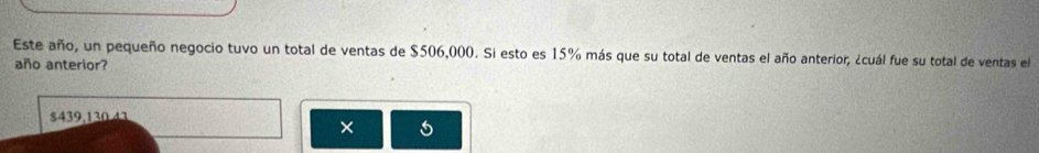 Este año, un pequeño negocio tuvo un total de ventas de $506,000. Si esto es 15% más que su total de ventas el año anterior, ¿cuál fue su total de ventas el 
año anterior?
$439,130.43
× 5