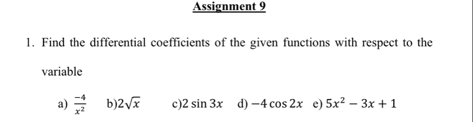 Assignment 9 
1. Find the differential coefficients of the given functions with respect to the 
variable 
a)  (-4)/x^2  b) 2sqrt(x) c) 2sin 3x d) -4cos 2x e) 5x^2-3x+1