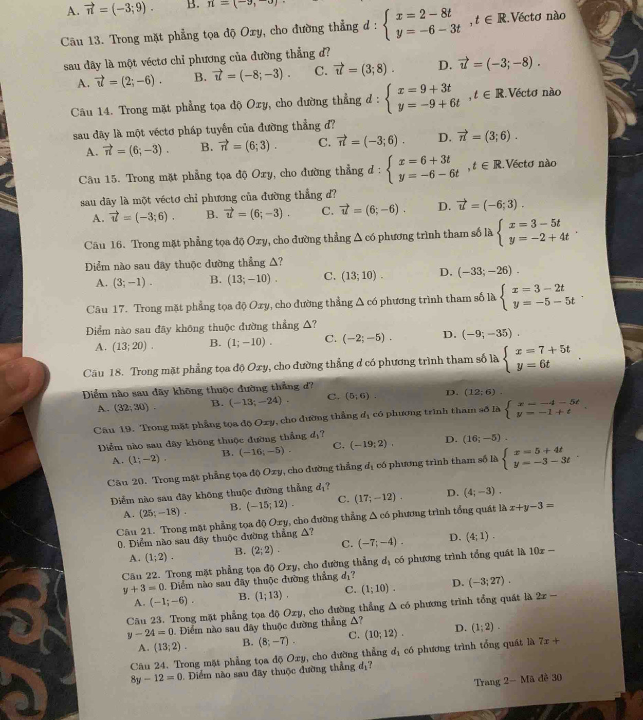 A. vector n=(-3;9). B. n=(-9,-3)
Câu 13. Trong mặt phẳng tọa độ Oxy, cho đường thẳng d : beginarrayl x=2-8t y=-6-3tendarray. ,t∈ R. Véctơ nào
sau đây là một véctơ chỉ phương của đường thẳng d?
A. vector u=(2;-6). B. vector u=(-8;-3). C. vector u=(3;8). D. vector u=(-3;-8).
Câu 14. Trong mặt phẳng tọa độ Oxy, cho đường thẳng d^* beginarrayl x=9+3t y=-9+6tendarray. ,t∈ R. Véctơ nào
sau dây là một véctơ pháp tuyến của đường thẳng d?
A. vector n=(6;-3). B. vector n=(6;3). C. vector n=(-3;6). D. vector n=(3;6).
Câu 15. Trong mặt phẳng tọa độ Oxy, cho đường thẳng d : beginarrayl x=6+3t y=-6-6tendarray. ,t∈ R Véctơ nào
sau đây là một véctơ chỉ phương của đường thẳng d?
A. vector u=(-3;6). B. vector u=(6;-3). C. vector u=(6;-6). D. vector u=(-6;3).
Câu 16. Trong mặt phẳng tọa độ Oxy, cho đường thẳng Δ có phương trình tham số là beginarrayl x=3-5t y=-2+4tendarray. .
Điểm nào sau đãy thuộc đường thẳng △?
A. (3;-1).
B. (13;-10). C. (13;10). D. (-33;-26).
Câu 17. Trong mặt phẳng tọa độ Oxy, cho đường thẳng Δ có phương trình tham số là beginarrayl x=3-2t y=-5-5tendarray. .
Điểm nào sau đây không thuộc đường thẳng △?
A. (13;20).
B. (1;-10). C. (-2;-5). D. (-9;-35).
Câu 18. Trong mặt phẳng tọa độ Oxy, cho đường thẳng d có phương trình tham số là beginarrayl x=7+5t y=6tendarray.
Điểm nào sau đây không thuộc đường thẳng d?
A. (32;30). B. (-13;-24). C. (5;6).
D. (12;6)
Câu 19. Trong mặt phẳng tọa độ Oxy, cho đường thẳng d_1 có phương trình tham số là beginarrayl x=-4-5t y=-1+tendarray. .
Điểm nào sau đây không thuộc đường thẳng d_1 ?
A. (1;-2).
B. (-16;-5). C. (-19;2). D. (16;-5).
Câu 20. Trong mặt phẳng tọa độ Oxy, cho đường thẳng d_1 có phương trình tham số là beginarrayl x=5+4t y=-3-3tendarray. .
Diểm nào sau đây không thuộc đường thẳng đ?
A. (25;-18). B. (-15;12). C. (17;-12). D. (4;-3).
Câu 21. Trong mặt phẳng tọa độ Oxy, cho đường thẳng Δ có phương trình tổng quát là x+y-3=
0. Điểm nào sau đây thuộc đường thẳng Δ?
C. (-7;-4). D. (4;1).
A. (1;2).
B. (2;2).
Câu 22. Trong mặt phẳng tọa độ Oxy, cho đường thẳng dị có phương trình tổng quát là 1 10 1 x-
y+3=0. Điểm nào sau đây thuộc đường thẳng đ?
D.
A. (-1;-6). B. (1;13). C. (1;10). (-3;27).
Câu 23. Trong mặt phẳng tọa độ Oxy, cho đường thẳng △ c6 , phương trình tổng quát là 2x-
y-24=0 0. Điểm nào sau đây thuộc đường thẳng △?
A. (13;2). B. (8;-7). C. (10;12). D. (1;2).
Câu 24. Trong mặt phẳng tọa độ Oxy, cho đường thẳng d_1 có phương trình tổng quát là 7x+
8y-12=0. Điểm nào sau đãy thuộc đường thẳng đị?
Trang 2-Ma đề 30