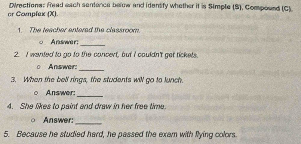 Directions: Read each sentence below and identify whether it is Simple (S), Compound (C). 
or Complex (X). 
1. The teacher entered the classroom. 
Answer:_ 
2. I wanted to go to the concert, but I couldn't get tickets. 
Answer: 
_ 
3. When the bell rings, the students will go to lunch. 
Answer: 
_ 
4. She likes to paint and draw in her free time. 
Answer:_ 
5. Because he studied hard, he passed the exam with flying colors.