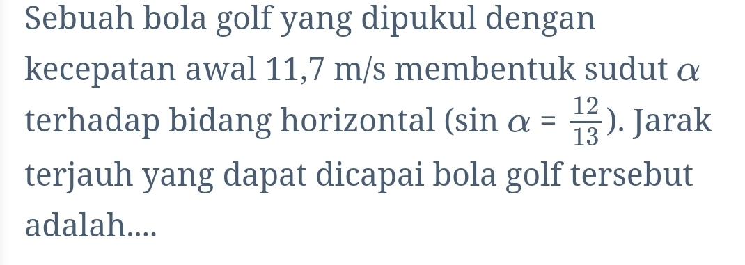 Sebuah bola golf yang dipukul dengan 
kecepatan awal 11,7 m/s membentuk sudut α
terhadap bidang horizontal (sin alpha = 12/13 ). Jarak 
terjauh yang dapat dicapai bola golf tersebut 
adalah....