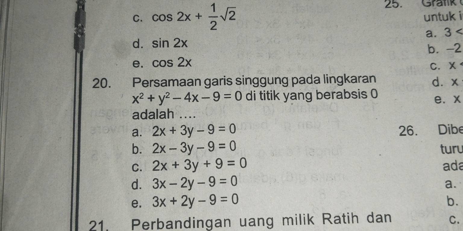 Gratik
C. cos 2x+ 1/2 sqrt(2) untuk i
a. 3
d. sin 2x
b. -2
e. cos 2x
C. ×
20. Persamaan garis singgung pada lingkaran d. x
x^2+y^2-4x-9=0 di titik yang berabsis 0
e. x
adalah ....
a. 2x+3y-9=0 26. Dibe
b. 2x-3y-9=0 turu
C. 2x+3y+9=0 ada
d. 3x-2y-9=0
a.
e. 3x+2y-9=0 b.
21. Perbandingan uang milik Ratih dan C.