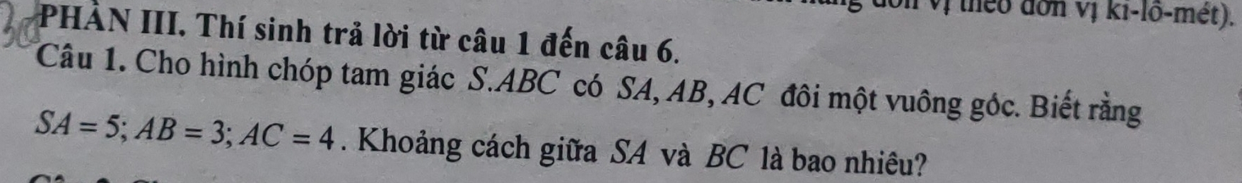 vị theo đơn vị ki-lõ-mét). 
PHÀN III. Thí sinh trả lời từ câu 1 đến câu 6. 
Câu 1. Cho hình chóp tam giác S. ABC có SA, AB, AC đôi một vuông góc. Biết rằng
SA=5; AB=3; AC=4. Khoảng cách giữa SA và BC là bao nhiều?