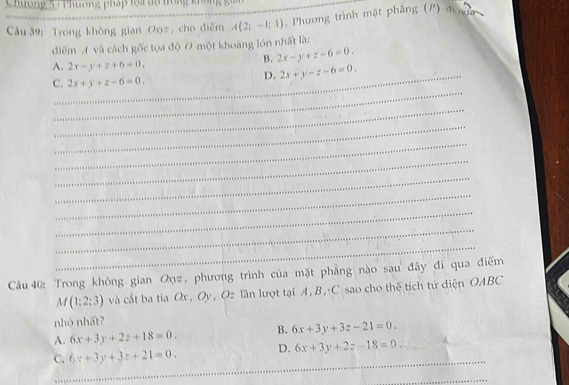 Chương 5 : Phương pháp tọa độ trong không gi
Câu 39: Trong không gian Oxys ,cho điểm_ A(2;-1;1) _ _ , Phương trình mặt phẳng (P) đi qua
điểm A và cách gốc tọa độ 0 một khoang lớn nhất là:
A. 2x-y+z+6=0.
B. 2x-y+z-6=0.
C. 2x+y+z-6=0.
_D. 2x+y-z-6=0. 
_
_
_
_
_
_
_
_
_
_
Cầu 40: Trong không gian Qyz, phương trình của mặt phẳng nào sau đây đi qua điểm
M(1;2;3) và cắt ba tia Ox , Oy, Oz lần lượt tại A, B, C sao cho thể tích tứ diện OABC
nhỏ nhất?
B.
A. 6x+3y+2z+18=0. 6x+3y+3z-21=0.
D. 6x+3y+2z-18=0. 
_
C. 6x+3y+3z+21=0. 
_
_