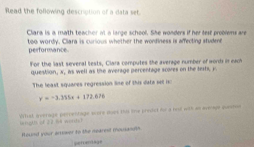 Read the following description of a data set, 
Clara is a math teacher at a large school. She wonders if her test problems are 
too wordy. Clara is curious whether the wordiness is affecting student 
performance. 
For the last several tests, Clara computes the average number of words in each 
question, x, as well as the average percentage scores on the tests, y. 
The least squares regression line of this data set is:
y=-3.355x+172.676
What average percentage score does this line predict for a test with an average question 
iength of 22.84 words? 
Round your answer to the nearest thousandth. 
percentage