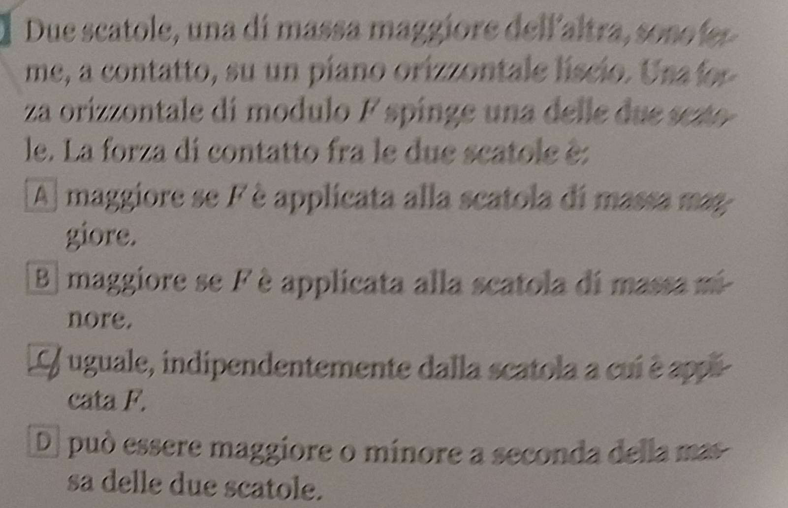 Due scatole, una di massa maggiore dellaltra, sonoíer
me, a contatto, su un piano orizzontale líscio. Una for
za orizzontale di modulo F spinge una delle due sezto
le. La forza di contatto fra le due scatole è:
A maggiore se F è applicata alla scatola di massa mag
giore.
B maggiore se F è applicata alla scatola di massa ni-
nore.
L / uguale, indipendentemente dalla scatola a cui è appi
cata F.
De può essere maggiore o mínore a seconda della mas
sa delle due scatole.