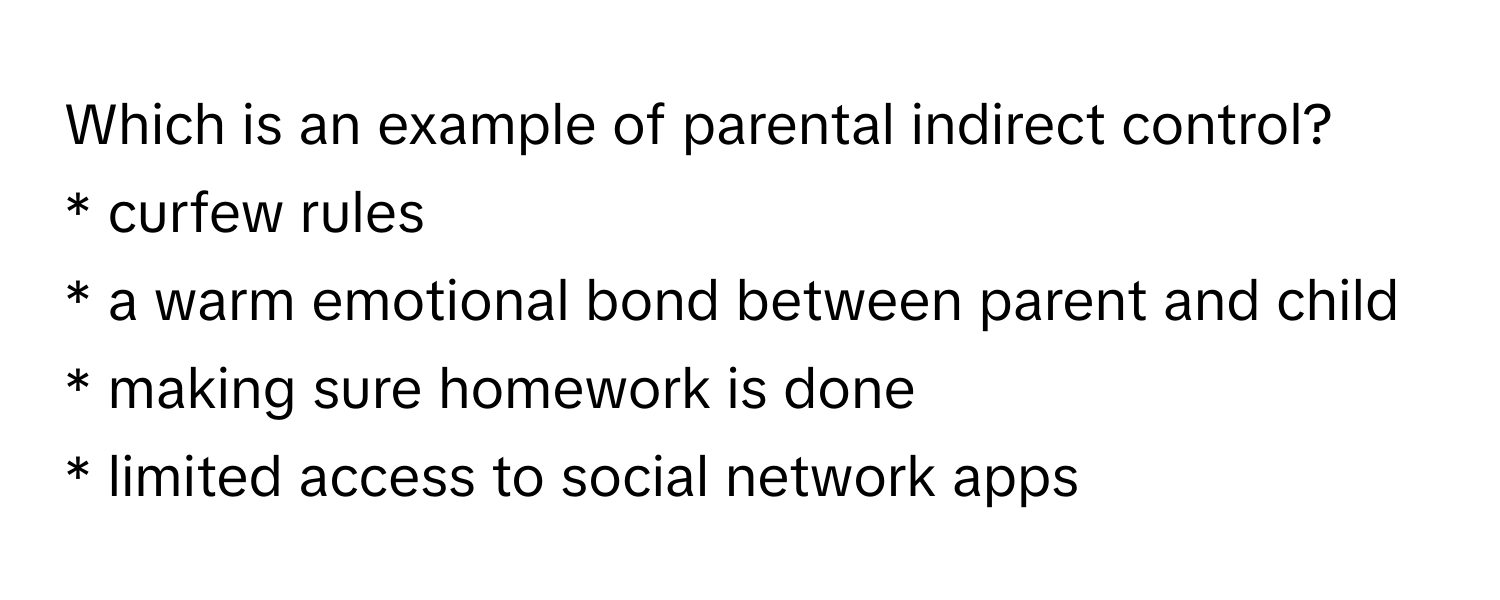 Which is an example of parental indirect control?
* curfew rules
* a warm emotional bond between parent and child
* making sure homework is done
* limited access to social network apps