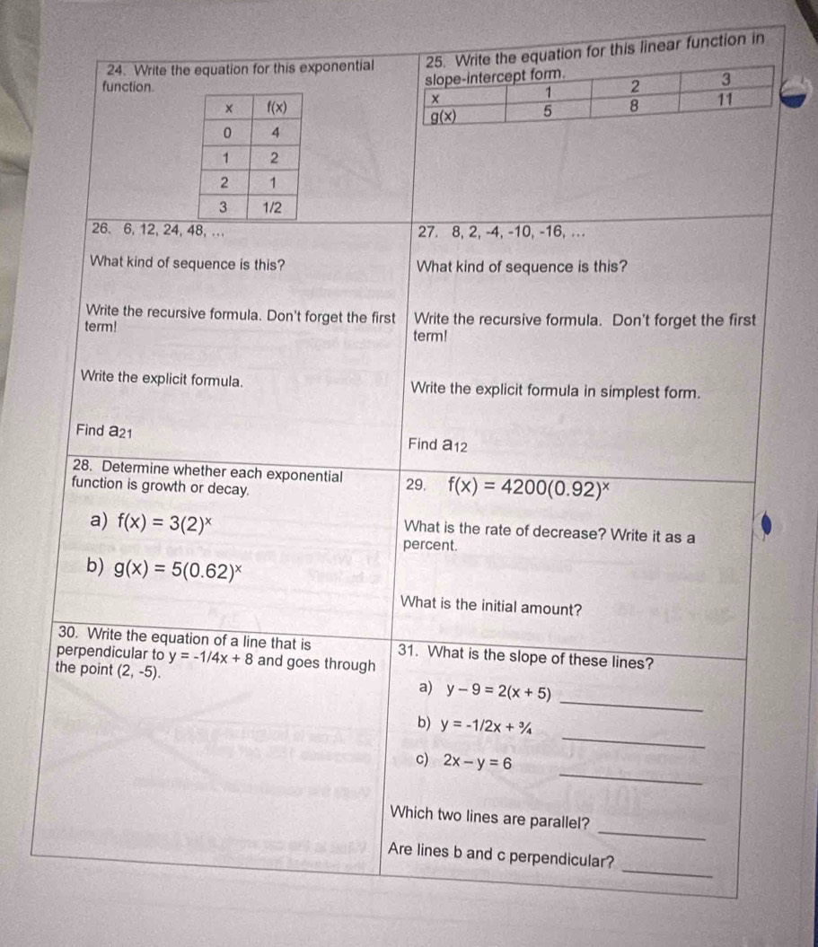 Write the equation for this exponentialequation for this linear function in
function. 
26. 6, 12, 24, 48,.. 27. 8, 2, -4, -10, -16, . ..
What kind of sequence is this? What kind of sequence is this?
Write the recursive formula. Don't forget the first Write the recursive formula. Don't forget the first
term!
term!
Write the explicit formula. Write the explicit formula in simplest form.
Find a21
Find a_12
28. Determine whether each exponential
function is growth or decay. 29. f(x)=4200(0.92)^x
a) f(x)=3(2)^x
What is the rate of decrease? Write it as a
percent.
b) g(x)=5(0.62)^x
What is the initial amount?
30. Write the equation of a line that is 31. What is the slope of these lines?
perpendicular to y=-1/4x+8 and goes through
_
the point (2,-5). a) y-9=2(x+5)
_
b) y=-1/2x+^3/_4
_
c) 2x-y=6
_
Which two lines are parallel?
_
Are lines b and c perpendicular?