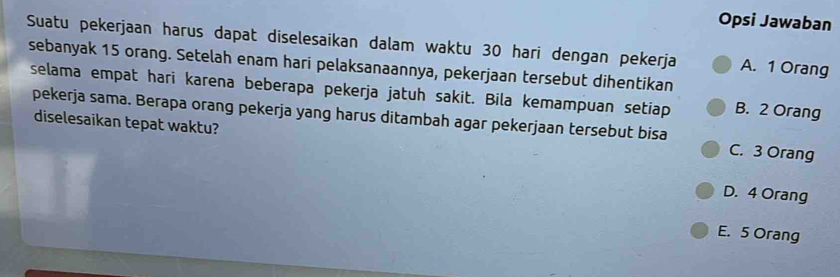 Opsi Jawaban
Suatu pekerjaan harus dapat diselesaikan dalam waktu 30 hari dengan pekerja A. 1 Orang
sebanyak 15 orang. Setelah enam hari pelaksanaannya, pekerjaan tersebut dihentikan
selama empat hari karena beberapa pekerja jatuh sakit. Bila kemampuan setiap B. 2 Orang
diselesaikan tepat waktu?
pekerja sama. Berapa orang pekerja yang harus ditambah agar pekerjaan tersebut bisa C. 3 Orang
D. 4 Orang
E. 5 Orang