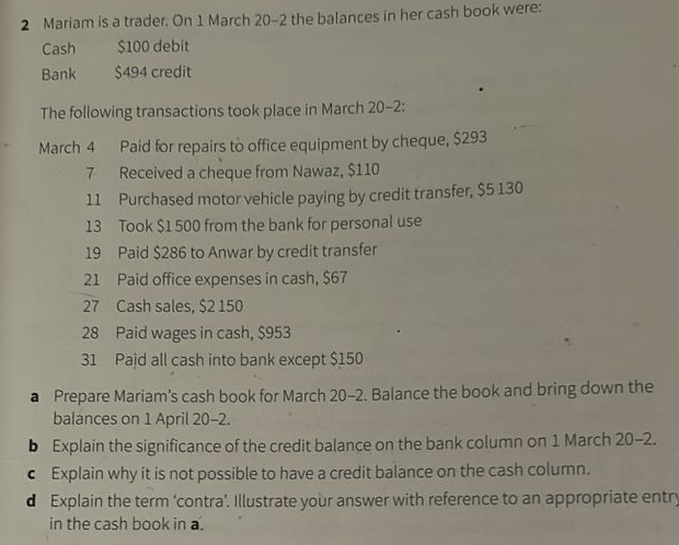 Mariam is a trader. On 1 March 20-2 the balances in her cash book were: 
Cash $100 debit 
Bank $494 credit 
The following transactions took place in March 20-2: 
March 4 Paid for repairs to office equipment by cheque, $293
7 Received a cheque from Nawaz, $110
11 Purchased motor vehicle paying by credit transfer, $5 130
13 Took $1 500 from the bank for personal use 
19 Paid $286 to Anwar by credit transfer 
21 Paid office expenses in cash, $67
27 Cash sales, $2 150
28 Paid wages in cash, $953
31 Pajd all cash into bank except $150
a Prepare Mariam's cash book for March 20-2. Balance the book and bring down the 
balances on 1 April 20-2. 
b Explain the significance of the credit balance on the bank column on 1 March 20-2. 
€ Explain why it is not possible to have a credit balance on the cash column. 
d Explain the term ‘contra’. Illustrate your answer with reference to an appropriate entry 
in the cash book in a.