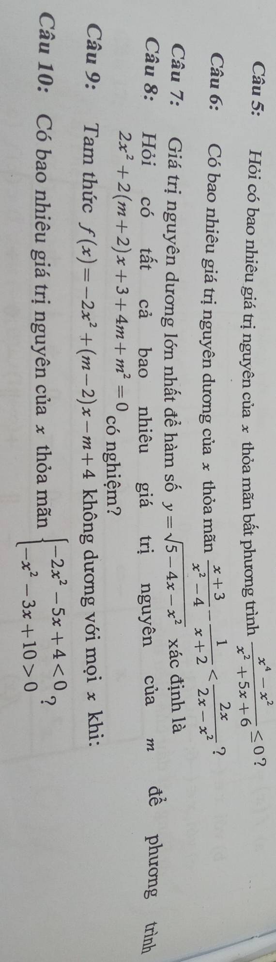 Hỏi có bao nhiêu giá trị nguyên của x thỏa mãn bất phương trình  (x^4-x^2)/x^2+5x+6 ≤ 0 ? 
Câu 6: Có bao nhiêu giá trị nguyên dương của x thỏa mãn  (x+3)/x^2-4 - 1/x+2 
? 
Câu 7: Giá trị nguyên dương lớn nhất đề hàm số y=sqrt(5-4x-x^2) xác định là 
Câu 8: Hỏi có tất cả bao nhiêu giá trị nguyên của m để phương trình
2x^2+2(m+2)x+3+4m+m^2=0 có nghiệm? 
Câu 9: Tam thức f(x)=-2x^2+(m-2)x-m+4 không dương với mọi x khi: 
Câu 10: Có bao nhiêu giá trị nguyên của x thỏa mãn beginarrayl -2x^2-5x+4<0 -x^2-3x+10>0endarray. ?