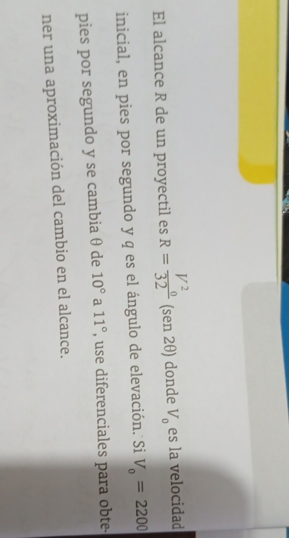 El alcance R de un proyectil es R=frac V^2_032 (sen 2θ) donde V_0 es la velocidad 
inicial, en pies por segundo y q es el ángulo de elevación. Si V_0=2200
pies por segundo y se cambia θ de 10° a 11° , use diferenciales para obte- 
ner una aproximación del cambio en el alcance.